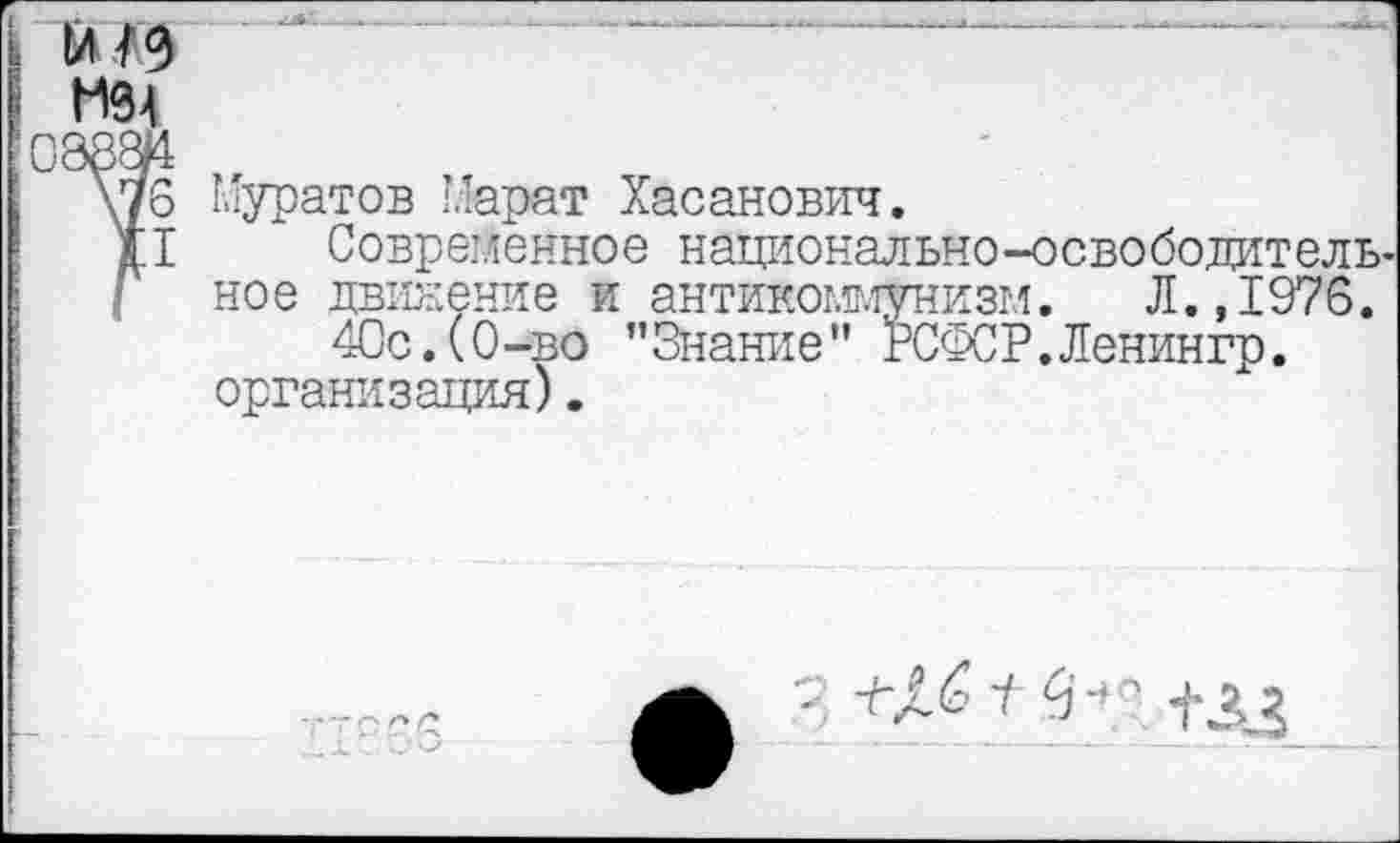 ﻿мэ
0Э8Ж >г
\76 Муратов Марат Хасанович.
д.1 Современное национально-освободитель-
Г ное движение и антикоммунизм. Л., 1976. 40с.(0-во ’’Знание" РСФСР.Ленингр. организация).
• +££ ' с1- ' +ЛЗ